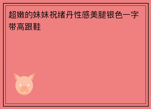 超嫩的妹妹祝绪丹性感美腿银色一字带高跟鞋
